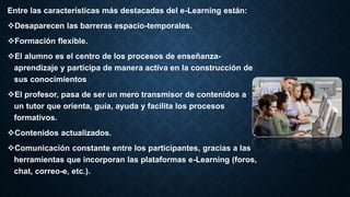 Entre las características más destacadas del e-Learning están:
Desaparecen las barreras espacio-temporales.
Formación flexible.
El alumno es el centro de los procesos de enseñanza-
aprendizaje y participa de manera activa en la construcción de
sus conocimientos
El profesor, pasa de ser un mero transmisor de contenidos a
un tutor que orienta, guía, ayuda y facilita los procesos
formativos.
Contenidos actualizados.
Comunicación constante entre los participantes, gracias a las
herramientas que incorporan las plataformas e-Learning (foros,
chat, correo-e, etc.).
 