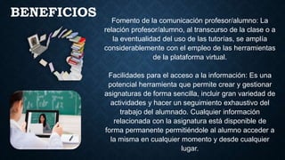Fomento de la comunicación profesor/alumno: La
relación profesor/alumno, al transcurso de la clase o a
la eventualidad del uso de las tutorías, se amplía
considerablemente con el empleo de las herramientas
de la plataforma virtual.
Facilidades para el acceso a la información: Es una
potencial herramienta que permite crear y gestionar
asignaturas de forma sencilla, incluir gran variedad de
actividades y hacer un seguimiento exhaustivo del
trabajo del alumnado. Cualquier información
relacionada con la asignatura está disponible de
forma permanente permitiéndole al alumno acceder a
la misma en cualquier momento y desde cualquier
lugar.
BENEFICIOS
 