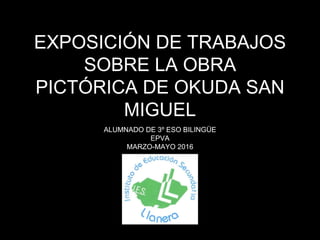 EXPOSICIÓN DE TRABAJOS
SOBRE LA OBRA
PICTÓRICA DE OKUDA SAN
MIGUEL
ALUMNADO DE 3º ESO BILINGÜE
EPVA
MARZO-MAYO 2016
 