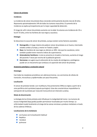 Cáncer de próstata
Incidencia
La incidencia de cáncer de próstata lleva creciendo continuamente durante más de 20 años.
Representa aproximadamente 14% de todos los tumores masculinos. El aumento de la
incidencia se explica principalmente por la mejor capacidad de detección.
El riesgo de sufrir cáncer de próstata aumenta con la edad. Se alcanza una incidencia de 1% a
los 67-72 años, entre los hombres de raza negra y caucásica.
Etiología
Se desconoce la causa de cáncer de próstata, aunque existen varios factores asociados:
Demografía: el riesgo máximo de padecer cáncer de próstata es en Suecia, intermedio
estados unidos y Europa, y menor en Taiwán y Japón.
Raza: los hombres de raza negra se afectan un 30% más que los caucásicos, como
también pueden tener menores índices de supervivencia.
Antecedentes familiares: si esta se presenta en el padre o hermano, aumenta el riesgo
del paciente 7 veces por encima de la población general.
Hormonas: se sugiere que la alteración de los niveles de estrógenos y andrógenos
puede ser un mecanismo que conduzca a la aparición del cáncer de próstata.
Anatomía patológica y evolución natural
Histología
Casi todas las neoplasias prostáticas son adenocarcinomas. Los carcinomas de células de
transición, microciticos y epidermoides son poco frecuentes.
Localización
El cáncer de próstata tiende a ser multifocal y frecuentemente (70%) se origina a partir de la
zona periférica de la próstata (capsula quirúrgica). Estas dos características imposibilitan la
extirpación de la próstata por resección transuretral con intención curativa.
Modo de diseminación
La biología de los CA de próstata está influida por la malignidad del tumor. Los tumores de
escasa malignidad (bajo grado) pueden permanecer localizados por mucho tiempo. La
enfermedad invade localmente a lo largo de las vainas nerviosas y produce metástasis a través
de las cadenas linfáticas.
Localizaciones de la metástasis
Los huesos son la localización habitual
Hepática
Cerebral
pulmonar
2

 