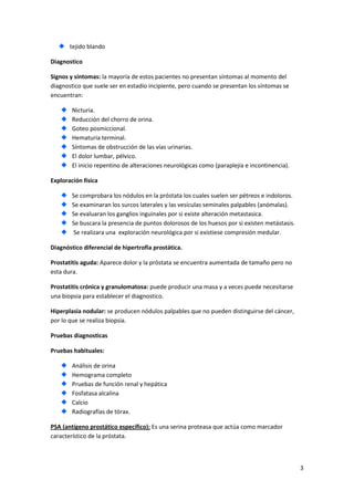 tejido blando
Diagnostico
Signos y síntomas: la mayoría de estos pacientes no presentan síntomas al momento del
diagnostico que suele ser en estadio incipiente, pero cuando se presentan los síntomas se
encuentran:
Nicturia.
Reducción del chorro de orina.
Goteo posmiccional.
Hematuria terminal.
Síntomas de obstrucción de las vías urinarias.
El dolor lumbar, pélvico.
El inicio repentino de alteraciones neurológicas como (paraplejia e incontinencia).
Exploración física
Se comprobara los nódulos en la próstata los cuales suelen ser pétreos e indoloros.
Se examinaran los surcos laterales y las vesículas seminales palpables (anómalas).
Se evaluaran los ganglios inguinales por si existe alteración metastasica.
Se buscara la presencia de puntos dolorosos de los huesos por si existen metástasis.
Se realizara una exploración neurológica por si existiese compresión medular.
Diagnóstico diferencial de hipertrofia prostática.
Prostatitis aguda: Aparece dolor y la próstata se encuentra aumentada de tamaño pero no
esta dura.
Prostatitis crónica y granulomatosa: puede producir una masa y a veces puede necesitarse
una biopsia para establecer el diagnostico.
Hiperplasia nodular: se producen nódulos palpables que no pueden distinguirse del cáncer,
por lo que se realiza biopsia.
Pruebas diagnosticas
Pruebas habituales:
Análisis de orina
Hemograma completo
Pruebas de función renal y hepática
Fosfatasa alcalina
Calcio
Radiografías de tórax.
PSA (antígeno prostático específico): Es una serina proteasa que actúa como marcador
característico de la próstata.

3

 