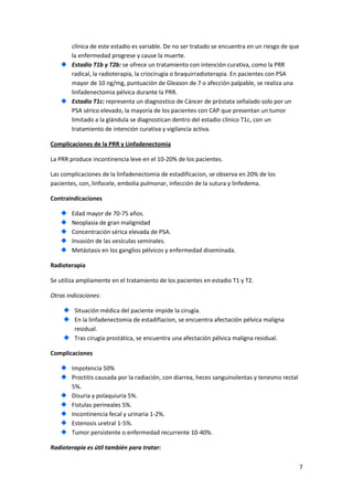 clínica de este estadio es variable. De no ser tratado se encuentra en un riesgo de que
la enfermedad progrese y cause la muerte.
Estadio T1b y T2b: se ofrece un tratamiento con intención curativa, como la PRR
radical, la radioterapia, la criocirugía o braquirradioterapia. En pacientes con PSA
mayor de 10 ng/mg, puntuación de Gleason de 7 o afección palpable, se realiza una
linfadenectomia pélvica durante la PRR.
Estadio T1c: representa un diagnostico de Cáncer de próstata señalado solo por un
PSA sérico elevado, la mayoría de los pacientes con CAP que presentan un tumor
limitado a la glándula se diagnostican dentro del estadio clínico T1c, con un
tratamiento de intención curativa y vigilancia activa.
Complicaciones de la PRR y Linfadenectomia
La PRR produce incontinencia leve en el 10-20% de los pacientes.
Las complicaciones de la linfadenectomia de estadificacion, se observa en 20% de los
pacientes, con, linfocele, embolia pulmonar, infección de la sutura y linfedema.
Contraindicaciones
Edad mayor de 70-75 años.
Neoplasia de gran malignidad
Concentración sérica elevada de PSA.
Invasión de las vesículas seminales.
Metástasis en los ganglios pélvicos y enfermedad diseminada.
Radioterapia
Se utiliza ampliamente en el tratamiento de los pacientes en estadio T1 y T2.
Otras indicaciones:
Situación médica del paciente impide la cirugía.
En la linfadenectomia de estadifiacion, se encuentra afectación pélvica maligna
residual.
Tras cirugía prostática, se encuentra una afectación pélvica maligna residual.
Complicaciones
Impotencia 50%
Proctitis causada por la radiación, con diarrea, heces sanguinolentas y tenesmo rectal
5%.
Disuria y polaquiuria 5%.
Fistulas perineales 5%.
Incontinencia fecal y urinaria 1-2%.
Estenosis uretral 1-5%.
Tumor persistente o enfermedad recurrente 10-40%.
Radioterapia es útil también para tratar:
7

 