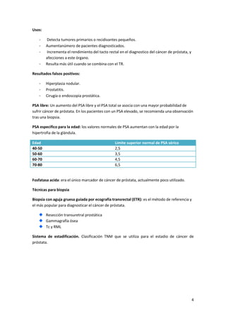 Usos:
-

Detecta tumores primarios o recidivantes pequeños.
Aumentanúmero de pacientes diagnosticados.
Incrementa el rendimiento del tacto rectal en el diagnostico del cáncer de próstata, y
afecciones a este órgano.
Resulta más útil cuando se combina con el TR.

Resultados falsos positivos:
-

Hiperplasia nodular.
Prostatitis.
Cirugía o endoscopia prostática.

PSA libre: Un aumento del PSA libre y el PSA total se asocia con una mayor probabilidad de
sufrir cáncer de próstata. En los pacientes con un PSA elevado, se recomienda una observación
tras una biopsia.
PSA especifico para la edad: los valores normales de PSA aumentan con la edad por la
hipertrofia de la glándula.
Edad
40-50
50-60
60-70
70-80

Limite superior normal de PSA sérico
2,5
3,5
4,5
6,5

Fosfatasa acida: era el único marcador de cáncer de próstata, actualmente poco utilizado.
Técnicas para biopsia
Biopsia con aguja gruesa guiada por ecografía transrectal (ETR): es el método de referencia y
el más popular para diagnosticar el cáncer de próstata.
Resección transuretral prostática
Gammagrafía ósea
Tc y RML
Sistema de estadificación. Clasificación TNM que se utiliza para el estadio de cáncer de
próstata.

4

 