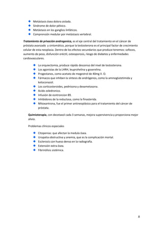 Metástasis ósea dolora aislada.
Síndrome de dolor pélvico.
Metástasis en los ganglios linfáticos.
Comprensión medular por metástasis vertebral.
Tratamiento de privación androgenica, es el eje central del tratamiento en el cáncer de
próstata avanzado y sintomático, porque la testosterona es el principal factor de crecimiento
celular de esta neoplasia. Dentro de los efectos secundarios que produce tenemos: sofocos,
aumento de peso, disfunción eréctil, osteoporosis, riesgo de diabetes y enfermedades
cardiovasculares.
La orquiectomia, produce rápido descenso del nivel de testosterona.
Los agonistas de la LHRH, leuprohelina y goserelina.
Progestanos, como acetato de megestrol de 40mg V. O.
Fármacos que inhiben la síntesis de andrógenos, como la aminoglutetimida y
ketoconazol.
Los corticosteroides, pednisona y dexametasona.
Acido zoledronico.
Infusión de esntroncion 89.
Inhibidores de la reductasa, como la finasterida.
Mitoxantrona, fue el primer antineoplásico para el tratamiento del cáncer de
próstata.
Quimioterapia, con decetaxol cada 3 semanas, mejora supervivencia y proporciona mejor
alivio.
Problemas clínicos especiales
Citopenias: que afectan la medula ósea.
Uropatia obstructiva y anemia, que es la complicación mortal.
Esclerosis con hueso denso en la radiografía.
Extensión extra ósea.
Fibrinólisis sistémica.

8

 