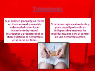 Si el exámen ginecológico revela
   un útero normal y no existe     Si la hemorragia es abundante y
     enfermedad sistémica el            pone en peligro la vida es
      tratamiento hormonal             indispensable instaurar las
 (estrógenos y progesterona) es    medidas usuales para el control
  eficaz y detiene la hemorragia        de una hemorragia grave.
       en el curso de 24hrs.
 