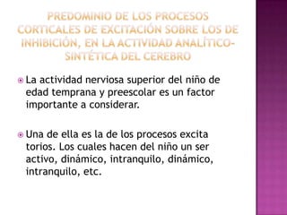 La

actividad nerviosa superior del niño de
edad temprana y preescolar es un factor
importante a considerar.

 Una

de ella es la de los procesos excita
torios. Los cuales hacen del niño un ser
activo, dinámico, intranquilo, dinámico,
intranquilo, etc.

 