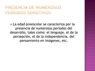  La

edad preescolar se caracteriza por la
presencia de numerosos períodos del
desarrollo, tales como: el lenguaje, el de la
persepción, el de la independencia, del
pensamiento en imágenes, etc.

 