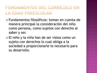  Fundamentos

filosóficos: toman en cuenta de
manera principal la consideración del niño
como persona, como sujetos con derecho al
saber y ser.
 El niño y la niña han de ser vistos como un
sujeto con derechos lo cual obliga a la
sociedad a proporcionarle lo necesario para
su desarrollo.

 