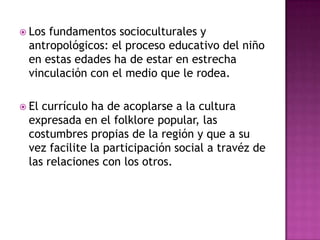  Los

fundamentos socioculturales y
antropológicos: el proceso educativo del niño
en estas edades ha de estar en estrecha
vinculación con el medio que le rodea.

 El

currículo ha de acoplarse a la cultura
expresada en el folklore popular, las
costumbres propias de la región y que a su
vez facilite la participación social a travéz de
las relaciones con los otros.

 