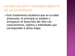  Este

fundamento establece que en la edad
preescolar, lo principal es ampliar y
enriquecer el desarrollo del niño con
conocimientos, hábitos y habilidades que
correspondan a dicha etapa.

 