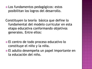  Los

fundamentos pedagógicos: estos
posibilitan los logros del desarrollo.

Constituyen la teoría básica que define lo
fundamental del modelo curricular en esta
etapa educativa conformando objetivos
generales. Entre ellos:
 El

centro de todo proceso educativo lo
constituye el niño y la niña.
 El adulto desempeña un papel importante en
la educación del niño.

 