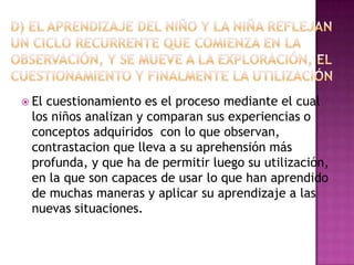  El

cuestionamiento es el proceso mediante el cual
los niños analizan y comparan sus experiencias o
conceptos adquiridos con lo que observan,
contrastacion que lleva a su aprehensión más
profunda, y que ha de permitir luego su utilización,
en la que son capaces de usar lo que han aprendido
de muchas maneras y aplicar su aprendizaje a las
nuevas situaciones.

 