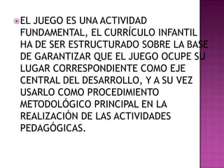  EL

JUEGO ES UNA ACTIVIDAD
FUNDAMENTAL, EL CURRÍCULO INFANTIL
HA DE SER ESTRUCTURADO SOBRE LA BASE
DE GARANTIZAR QUE EL JUEGO OCUPE SU
LUGAR CORRESPONDIENTE COMO EJE
CENTRAL DEL DESARROLLO, Y A SU VEZ
USARLO COMO PROCEDIMIENTO
METODOLÓGICO PRINCIPAL EN LA
REALIZACIÓN DE LAS ACTIVIDADES
PEDAGÓGICAS.

 