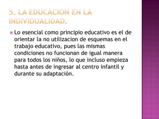  Lo

esencial como principio educativo es el de
orientar la no utilizacion de esquemas en el
trabajo educativo, pues las mismas
condiciones no funcionan de igual manera
para todos los niños, lo que incluso empieza
hasta antes de ingresar al centro infantil y
durante su adaptación.

 