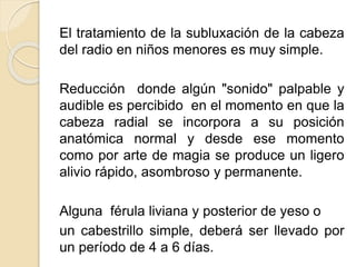 El tratamiento de la subluxación de la cabeza
del radio en niños menores es muy simple.
Reducción donde algún "sonido" palpable y
audible es percibido en el momento en que la
cabeza radial se incorpora a su posición
anatómica normal y desde ese momento
como por arte de magia se produce un ligero
alivio rápido, asombroso y permanente.
Alguna férula liviana y posterior de yeso o
un cabestrillo simple, deberá ser llevado por
un período de 4 a 6 días.
 