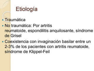 Etiología
 Traumática
 No traumática: Por artritis
reumatoide, espondilitis anquilosante, síndrome
de Grisel
 Coexistencia con invaginación basilar entre un
2-3% de los pacientes con artritis reumatoide,
síndrome de Klippel-Feil
 