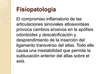 Fisiopatología
El compromiso inflamatorio de las
articulaciones sinoviales atloaxoídeas
provoca cambios erosivos en la apófisis
odontoides y descalcificación y
desprendimiento de la inserción del
ligamento transverso del atlas. Todo elle
causa una inestabilidad que permite la
subluxación anterior del atlas sobre el
axis.
 