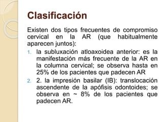 Clasificación
Existen dos tipos frecuentes de compromiso
cervical en la AR (que habitualmente
aparecen juntos):
1. la subluxación atloaxoidea anterior: es la
manifestación más frecuente de la AR en
la columna cervical; se observa hasta en
25% de los pacientes que padecen AR
2. 2. la impresión basilar (IB): translocación
ascendente de la apófisis odontoides; se
observa en ~ 8% de los pacientes que
padecen AR.
 