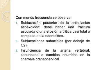 Con menos frecuencia se observa:
1. Subluxación posterior de la articulación
atloaxoidea: debe haber una fractura
asociada o una erosión artrítica casi total o
completa de la odontoides.
2. Subluxaciones subaxiales (por debajo de
C2).
3. Insuficiencia de la arteria vertebral,
secundaria a cambios ocurridos en la
charnela craneocervical.
 