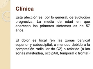 Clínica
Esta afección es, por lo general, de evolución
progresiva. La media de edad en que
aparecen los primeros síntomas es de 57
años.
El dolor es local (en las zonas cervical
superior y suboccipital, a menudo debido a la
compresión radicular de C2) o referido (a las
zonas mastoidea, occipital, temporal o frontal)
 