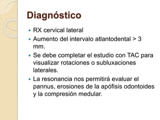 Diagnóstico
 RX cervical lateral
 Aumento del intervalo atlantodental > 3
mm.
 Se debe completar el estudio con TAC para
visualizar rotaciones o subluxaciones
laterales.
 La resonancia nos permitirá evaluar el
pannus, erosiones de la apófisis odontoides
y la compresión medular.
 