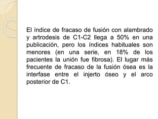 El índice de fracaso de fusión con alambrado
y artrodesis de C1-C2 llega a 50% en una
publicación, pero los índices habituales son
menores (en una serie, en 18% de los
pacientes la unión fue fibrosa). El lugar más
frecuente de fracaso de la fusión ósea es la
interfase entre el injerto óseo y el arco
posterior de C1.
 