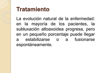 Tratamiento
La evolución natural de la enfermedad:
en la mayoría de los pacientes, la
subluxación atloaxoidea progresa, pero
en un pequeño porcentaje puede llegar
a estabilizarse o a fusionarse
espontáneamente.
 