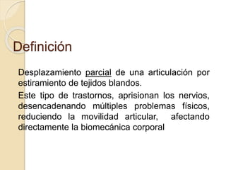 Definición
Desplazamiento parcial de una articulación por
estiramiento de tejidos blandos.
Este tipo de trastornos, aprisionan los nervios,
desencadenando múltiples problemas físicos,
reduciendo la movilidad articular, afectando
directamente la biomecánica corporal
 