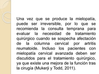 Una vez que se produce la mielopatía,
puede ser irreversible, por lo que se
recomienda la consulta temprana para
evaluar la necesidad de tratamiento
quirúrgico cuando se sospecha afectación
de la columna cervical por artritis
reumatoide. Incluso los pacientes con
mielopatía cervical avanzada deben ser
discutidos para el tratamiento quirúrgico,
ya que existe una mejora de la función tras
la cirugía (Mukerji y Todd, 2011).
 