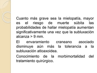 Cuanto más grave sea la mielopatía, mayor
es el riesgo de muerte súbita las
probabilidades de hallar mielopatía aumentan
significativamente una vez que la subluxación
alcanza > 9 mm.
El envaramiento craneano asociado
disminuye aún más la tolerancia a la
subluxación atloaxoidea.
Conocimiento de la morbimortalidad del
tratamiento quirúrgico.
 
