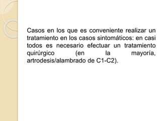 Casos en los que es conveniente realizar un
tratamiento en los casos sintomáticos: en casi
todos es necesario efectuar un tratamiento
quirúrgico (en la mayoría,
artrodesis/alambrado de C1-C2).
 