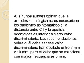 A. algunos autores opinan que la
artrodesis quirúrgica no es necesaria en
los pacientes asintomáticos si la
distancia entre C1 y la apófisis
odontoides es inferior a cierto valor
discriminatorio. Las recomendaciones
sobre cuál debe ser ese valor
discriminatorio han oscilado entre 6 mm
y 10 mm, pero el valor que se menciona
con mayor frecuencia es 8 mm.
 
