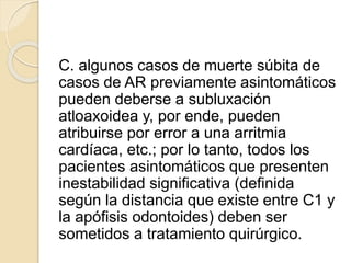 C. algunos casos de muerte súbita de
casos de AR previamente asintomáticos
pueden deberse a subluxación
atloaxoidea y, por ende, pueden
atribuirse por error a una arritmia
cardíaca, etc.; por lo tanto, todos los
pacientes asintomáticos que presenten
inestabilidad significativa (definida
según la distancia que existe entre C1 y
la apófisis odontoides) deben ser
sometidos a tratamiento quirúrgico.
 