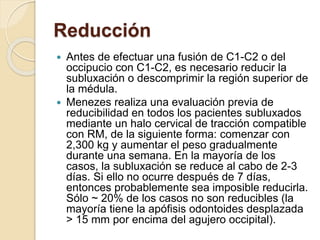 Reducción
 Antes de efectuar una fusión de C1-C2 o del
occipucio con C1-C2, es necesario reducir la
subluxación o descomprimir la región superior de
la médula.
 Menezes realiza una evaluación previa de
reducibilidad en todos los pacientes subluxados
mediante un halo cervical de tracción compatible
con RM, de la siguiente forma: comenzar con
2,300 kg y aumentar el peso gradualmente
durante una semana. En la mayoría de los
casos, la subluxación se reduce al cabo de 2-3
días. Si ello no ocurre después de 7 días,
entonces probablemente sea imposible reducirla.
Sólo ~ 20% de los casos no son reducibles (la
mayoría tiene la apófisis odontoides desplazada
> 15 mm por encima del agujero occipital).
 