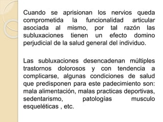 Cuando se aprisionan los nervios queda
comprometida la funcionalidad articular
asociada al mismo, por tal razón las
subluxaciones tienen un efecto domino
perjudicial de la salud general del individuo.
Las subluxaciones desencadenan múltiples
trastornos dolorosos y con tendencia a
complicarse, algunas condiciones de salud
que predisponen para este padecimiento son:
mala alimentación, malas practicas deportivas,
sedentarismo, patologías musculo
esqueléticas , etc.
 