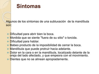 Síntomas
Algunos de los síntomas de una subluxación de la mandíbula
son:
 Dificultad para abrir bien la boca.
 Mordida que se siente "fuera de su sitio" o torcida.
 Dificultad para hablar.
 Babeo producto de la imposibilidad de cerrar la boca.
 Mandíbula que puede protruir hacia adelante.
 Dolor en la cara o en la mandíbula, localizado delante de la
oreja del lado afectado, y que empeora con el movimiento.
 Dientes que no se alinean apropiadamente.
 