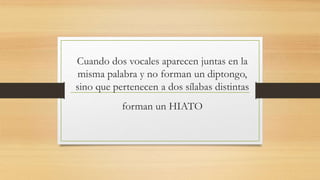 Cuando dos vocales aparecen juntas en la
misma palabra y no forman un diptongo,
sino que pertenecen a dos sílabas distintas
forman un HIATO
 