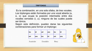 iau iai uai uau ieu iei
uei ueu iou ioi uoi uou
Es la combinación, en una sola sílaba, de tres vocales.
Los triptongos están formados por una vocal abierta (a,
e, o) que ocupa la posición intermedia entre dos
vocales cerradas (i, u), ninguna de las cuales puede
ser tónica.
Según esta definición, pueden darse las siguientes
combinaciones para formar un triptongo:
Acariciáis Estudiéis Buey
TRIPTONGO
 