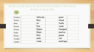 SEPARA EN SÍLABAS LAS SIGUENTES PALABRAS Y PON TILDE
DONDE SE REQUIERA
Caotico
Sonrio
Baul
Poesia
Poseia
Espia
Reune
Caudal
cohibir
Vehiculo
Ruiz
oir
Pais
Espiar
Espio
Ruin
aulla
riada
guion
ataud
toalla
viuda
Huesped
nautico
peana
rail
naufrago
3
 