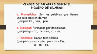 CLASES DE PALABRAS SEGÚN EL
NÚMERO DE SÍLABAS:
a. Monosílabas: Son las palabras que tienen
una sola emisión de voz.
Ejemplo: sol , ven, pan.
b. Bisílabas: Formadas por dos sílabas.
Ejemplo: ga - to, pe -rro, ca - sa.
c. Trisílabas: Tienen tres sílabas.
Ejemplo: co - ra - zón, pan - ta - lón,
ca - mi - sa.
 