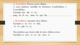 d. Tetrasílabas: Poseen cuatro sílabas.
A estas palabras también las llamamos Cuadrisílabas o
Cuatrisílabas.
Ejemplo: fan - tás - ti - co,
mag - ní - fi - co, man - te - qui - lla.
e. Pentasílabas: Agrupan cinco sílabas.
Ejemplo: u - ni - ver - si - dad,
or - to - grá - fi - ca.
Hay palabras que tienen más de cinco sílabas como:
Ejemplo: es - pec - ta - cu - lar - men - te
 