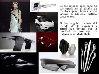 En los últimos años Zaha ha participado en el diseño de muebles para firmas como Sawaya & Moroni, Triflow, Lacoste, etc…  Si hay alguien dentro del mundo de la arquitectura actual que destaca por la cantidad de este tipo de trabajos es sin duda Hadid. 