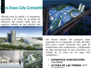 Cairo Expo City Competition Zaha Hadid Superficie Construcción:  450,000m2 Altura de las torres:  33 y 31 niveles Ubicada entre la ciudad y el aeropuerto, convertirá a El Cairo en un punto de referencia del mundo árabe para los negocios, además de que poseerá otra magnífica obra arquitectónica.  Las formas fluidas del proyecto están inspiradas en la topografía el Valle del Nilo. Este nuevo centro comercial será sede de instalaciones para conferencias y exhibiciones de talla internacional, lo que convertirá a la Ciudad de El Cairo en un lugar más competitivo. \ 2009 - 2011 