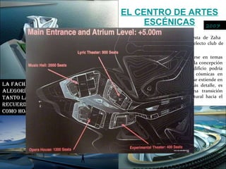 EL CENTRO DE ARTES ESCÉNICAS En la isla de Saadiyat, la propuesta de Zaha  Hadid busca incorporarse a este selecto club de escenarios frente al La arquitecta ha referido inspirarse en temas orgánicos o de la naturaleza para la concepción de su obra, y de hecho este edificio podría asemejar un grupo de anguilas cósmicas en frenética carrera, o una rama que se extiende en varios capullos. Viéndolo con más detalle, es clara la intención de hacer una transición volumétrica desde el distrito cultural hacia el frente marítimo.  La fachada del edificio expresa esta alegoría con el mundo natural, donde tanto la estructura como los vanos recuerdan a elementos vegetales, como hojas y ramas 2007 