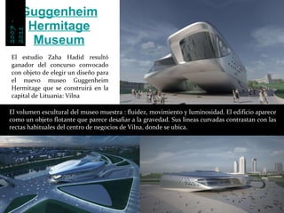 El estudio Zaha Hadid resultó ganador del concurso convocado con objeto de elegir un diseño para el nuevo museo Guggenheim Hermitage que se construirá en la capital de Lituania: Vilna Guggenheim Hermitage Museum El volumen escultural del museo muestra : fluidez, movimiento y luminosidad. El edificio aparece como un objeto flotante que parece desafiar a la gravedad. Sus lineas curvadas contrastan con las rectas habituales del centro de negocios de Vilna, donde se ubica. 2007-2011  2007 - 2011 