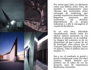 Por suerte para Zaha, en Alemania existe una fábrica como Vitra, de muebles y equipamiento para oficinas, que acostumbra como estrategia de marketing, que grandes arquitectos desarrollen los pequeños proyectos que conforman las distintas dependencias de su parque industrial y a ella le encargaron el cuartel de bomberos. Es en esta obra, difundida mundialmente, donde todos los efectos ópticos presentes en sus dibujos se plasman en la realidad. La imagen del conjunto es de un dinamismo tal que a pesar de ser de hormigón visto parece que el conjunto estuviera sonando, como en alarma. Todo el edificio está en tensión. (*)  Sea o no, el resultado es genial y puede considerarse como una obra maestra. Hadid disfruta por primera vez el sabor de ver un proyecto suyo de importancia finalmente construido. 