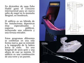 En diciembre de 1999 Zaha Hadid ganó el concurso internacional para un nuevo salto de esquí en la montaña Bergisel, en Innsbruck.  El edificio es un híbrido de las instalaciones deportivas muy especializados y espacios públicos, incluyendo una cafetería y una terraza mirador.  Estos programas diferentes se combinan en una sola forma nueva, que se extiende a la topografía de la ladera hacia el cielo.  En una longitud de unos 90m y una altura de casi 50 metros. El edificio es una combinación de una torre y un puente.  