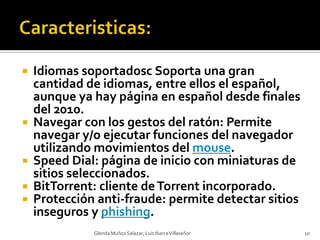 Caracteristicas:Idiomas soportadosc Soporta una gran cantidad de idiomas, entre ellos el español, aunque ya hay página en español desde finales del 2010.Navegar con los gestos del ratón: Permite navegar y/o ejecutar funciones del navegador utilizando movimientos del mouse.Speed Dial: página de inicio con miniaturas de sitios seleccionados.BitTorrent: cliente de Torrent incorporado.Protección anti-fraude: permite detectar sitios inseguros y phishing.Glenda Muñoz Salazar, Luis Ibarra Villaseñor10