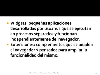 Widgets: pequeñas aplicaciones desarrolladas por usuarios que se ejecutan en procesos separados y funcionan independientemente del navegador.Extensiones: complementos que se añaden al navegador y pensados para ampliar la funcionalidad del mismo.Glenda Muñoz Salazar, Luis Ibarra Villaseñor11