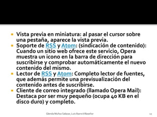 Vista previa en miniatura: al pasar el cursor sobre una pestaña, aparece la vista previa.Soporte de RSS y Atom: (sindicación de contenido): Cuando un sitio web ofrece este servicio, Opera muestra un icono en la barra de dirección para suscribirse y comprobar automáticamente el nuevo contenido del mismo.Lector de RSS y Atom: Completo lector de fuentes, que además permite una previsualización del contenido antes de suscribirse.Cliente de correo integrado (llamado Opera Mail): Destaca por ser muy pequeño (ocupa 40 KB en el disco duro) y completo.Glenda Muñoz Salazar, Luis Ibarra Villaseñor12